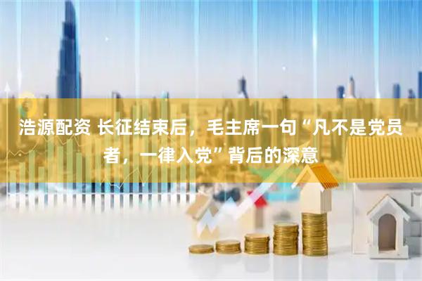 浩源配资 长征结束后，毛主席一句“凡不是党员者，一律入党”背后的深意