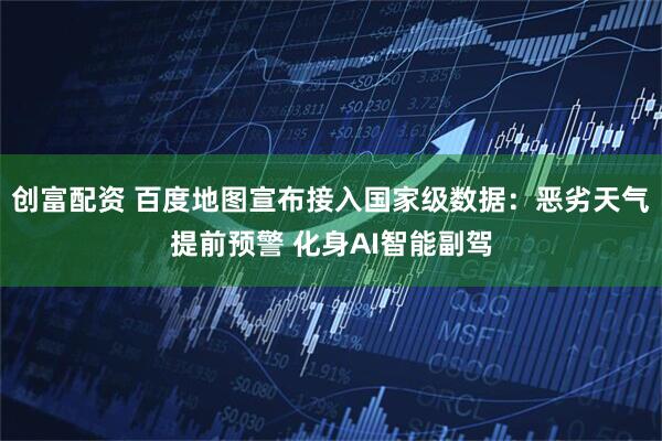 创富配资 百度地图宣布接入国家级数据：恶劣天气提前预警 化身AI智能副驾