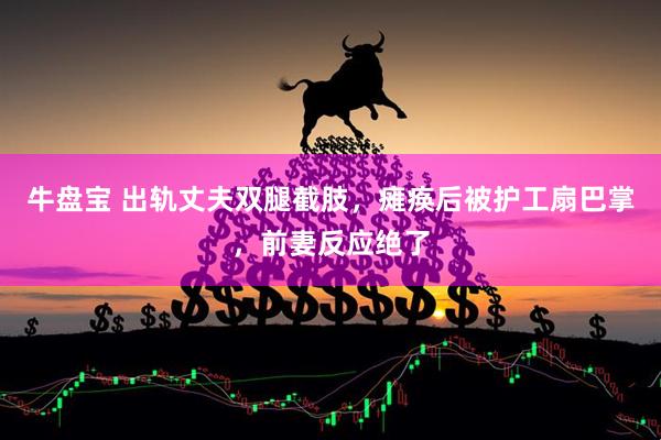 牛盘宝 出轨丈夫双腿截肢，瘫痪后被护工扇巴掌，前妻反应绝了