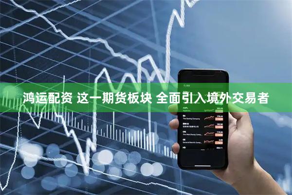 鸿运配资 这一期货板块 全面引入境外交易者