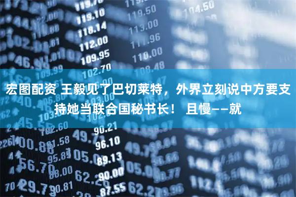 宏图配资 王毅见了巴切莱特，外界立刻说中方要支持她当联合国秘书长！ 且慢——就
