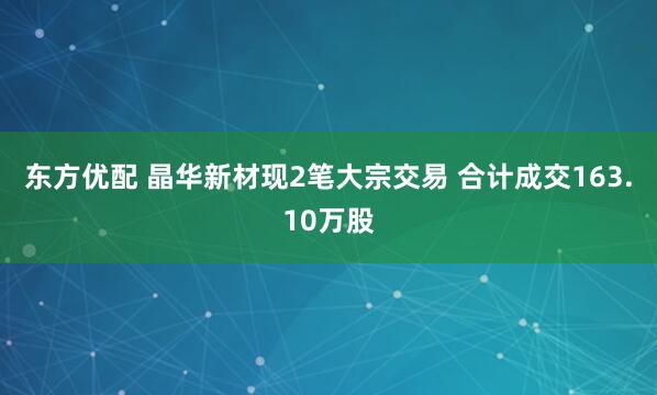 东方优配 晶华新材现2笔大宗交易 合计成交163.10万股