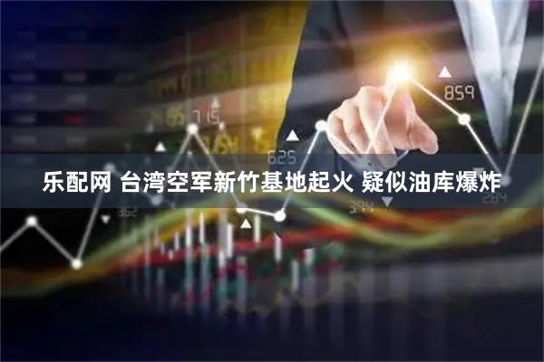 乐配网 台湾空军新竹基地起火 疑似油库爆炸