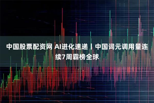 中国股票配资网 AI进化速递丨中国词元调用量连续7周霸榜全球